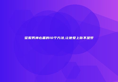 征服男神必备的10个方法,让他爱上你不是梦