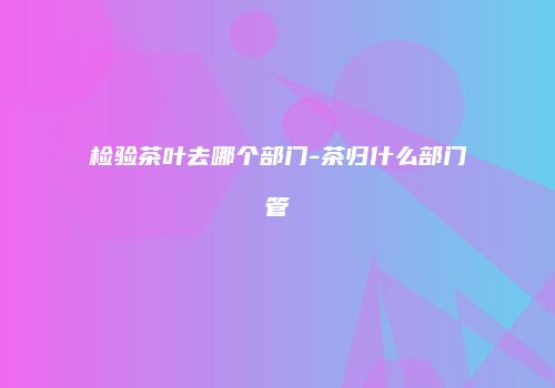 检验茶叶去哪个部门-茶归什么部门管