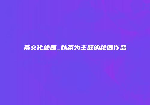 茶文化绘画_以茶为主题的绘画作品