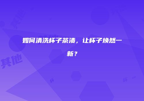 如何清洗杯子茶渍，让杯子焕然一新？