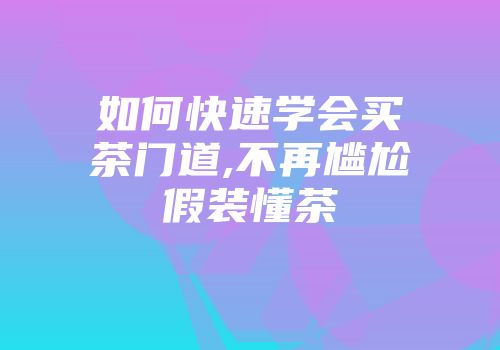 如何快速学会买茶门道,不再尴尬假装懂茶