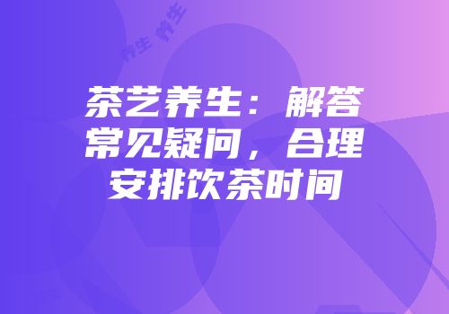 茶艺养生：解答常见疑问，合理安排饮茶时间