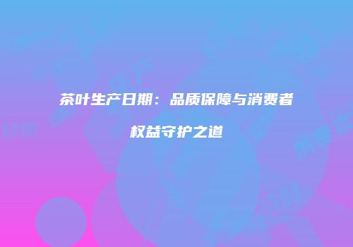 茶叶生产日期：品质保障与消费者权益守护之道