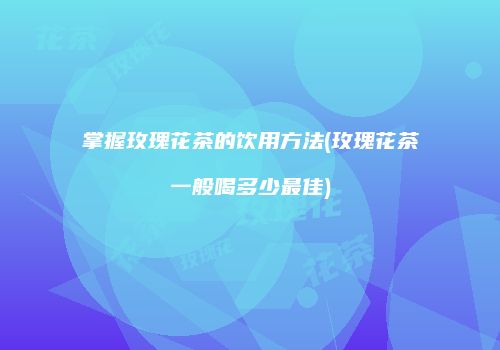 掌握玫瑰花茶的饮用方法(玫瑰花茶一般喝多少最佳)
