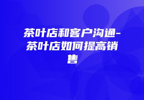 茶叶店和客户沟通-茶叶店如何提高销售