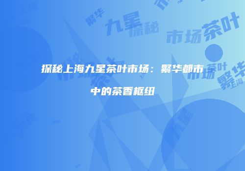 探秘上海九星茶叶市场：繁华都市中的茶香枢纽