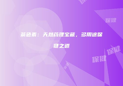 茶色素：天然药理宝藏，多用途保健之道
