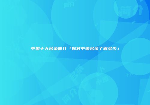 中国十大名茶简介「你对中国名茶了解多少」