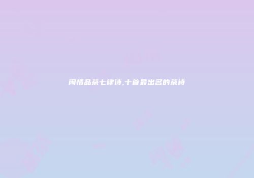 闲情品茶七律诗,十首最出名的茶诗