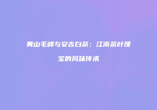 黄山毛峰与安吉白茶：江南茶叶瑰宝的风味传承