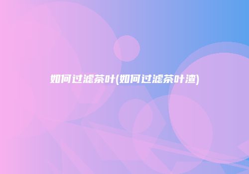如何过滤茶叶(如何过滤茶叶渣)