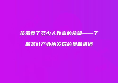茶承载了多少人致富的希望——了解茶叶产业的发展前景和机遇