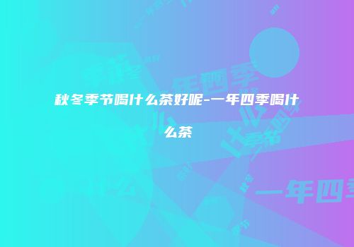 秋冬季节喝什么茶好呢-一年四季喝什么茶