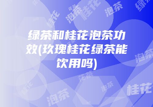 绿茶和桂花泡茶功效(玖瑰桂花绿茶能饮用吗)
