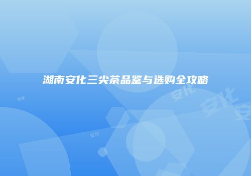 湖南安化三尖茶品鉴与选购全攻略