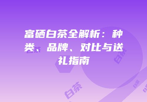 富硒白茶全解析：种类、品牌、对比与送礼指南