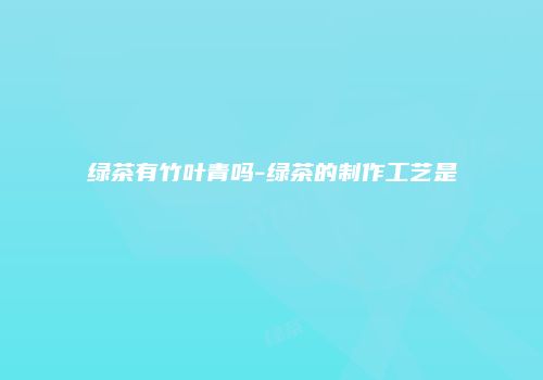 绿茶有竹叶青吗-绿茶的制作工艺是