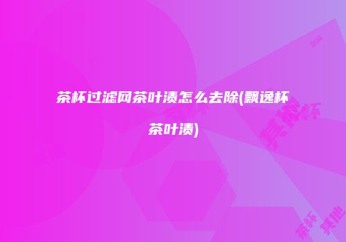 茶杯过滤网茶叶渍怎么去除(飘逸杯茶叶渍)