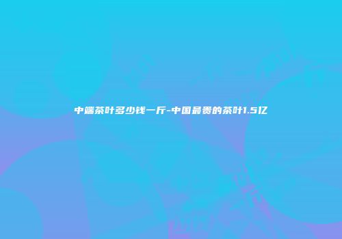 中端茶叶多少钱一斤-中国最贵的茶叶1.5亿