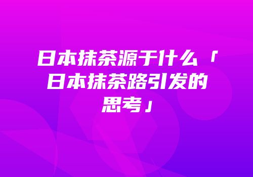 日本抹茶源于什么「日本抹茶路引发的思考」