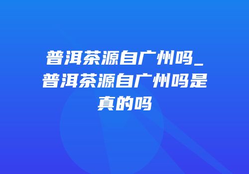 普洱茶源自广州吗_普洱茶源自广州吗是真的吗