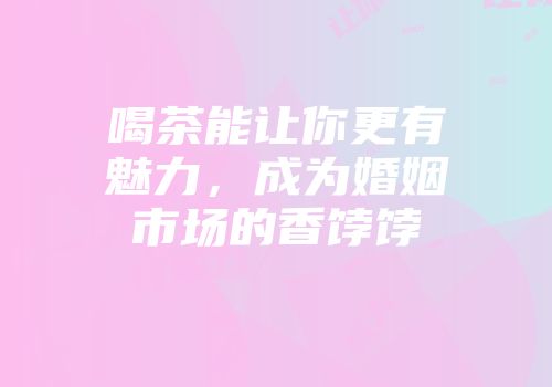 喝茶能让你更有魅力，成为婚姻市场的香饽饽