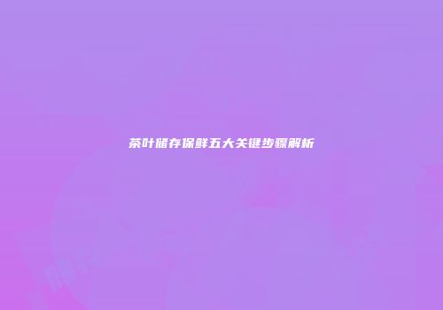 茶叶储存保鲜五大关键步骤解析