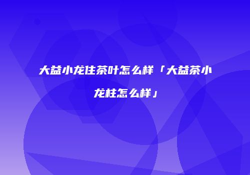 大益小龙住茶叶怎么样「大益茶小龙柱怎么样」