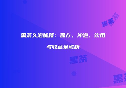 黑茶久泡秘籍：保存、冲泡、饮用与收藏全解析