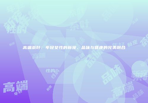 高端茶叶：年轻女性的新宠，品味与健康的完美融合