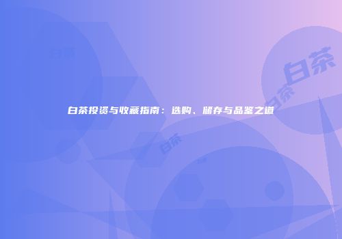 白茶投资与收藏指南：选购、储存与品鉴之道