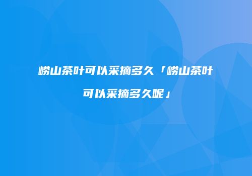 崂山茶叶可以采摘多久「崂山茶叶可以采摘多久呢」