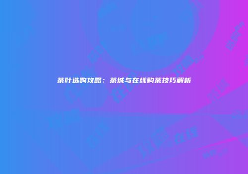 茶叶选购攻略：茶城与在线购茶技巧解析