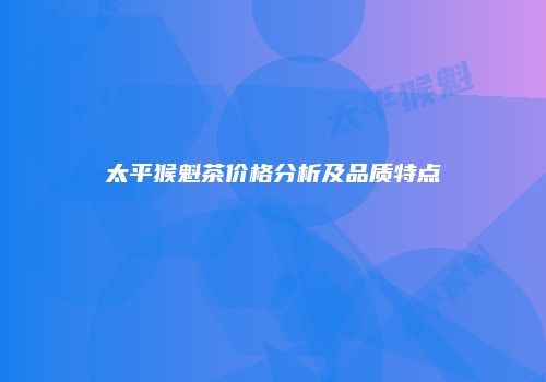 太平猴魁茶价格分析及品质特点