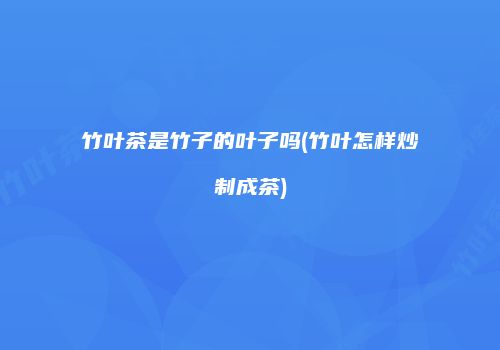 竹叶茶是竹子的叶子吗(竹叶怎样炒制成茶)