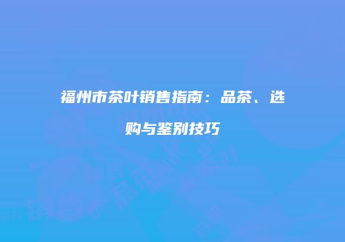 福州市茶叶销售指南：品茶、选购与鉴别技巧
