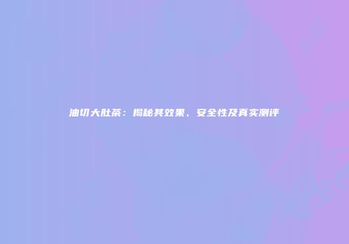 油切大肚茶：揭秘其效果、安全性及真实测评