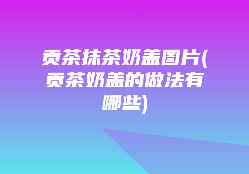 贡茶抹茶奶盖图片(贡茶奶盖的做法有哪些)