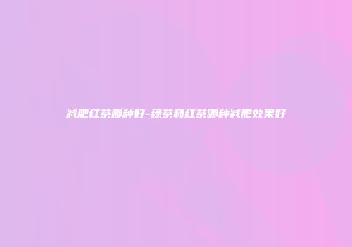 减肥红茶哪种好-绿茶和红茶哪种减肥效果好