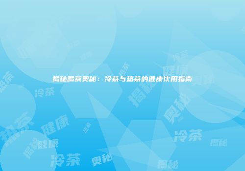 揭秘喝茶奥秘：冷茶与热茶的健康饮用指南