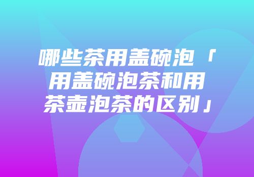 哪些茶用盖碗泡「用盖碗泡茶和用茶壶泡茶的区别」