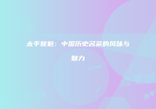 太平猴魁：中国历史名茶的风味与魅力