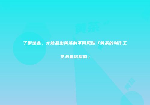 了解这些，才能品出黄茶的不同风味「黄茶的制作工艺与老嫩程度」