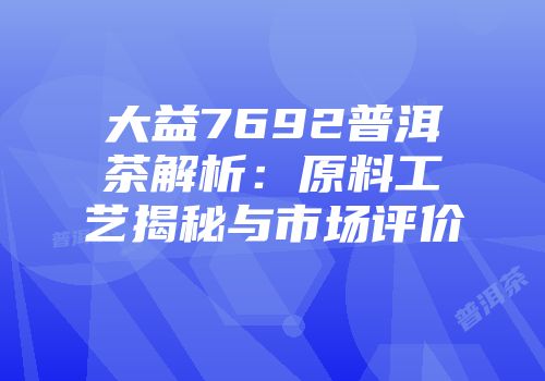 大益7692普洱茶解析：原料工艺揭秘与市场评价