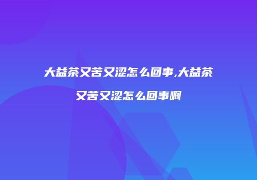 大益茶又苦又涩怎么回事,大益茶又苦又涩怎么回事啊