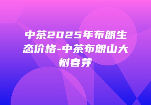 中茶2025年布朗生态价格-中茶布朗山大树春芽