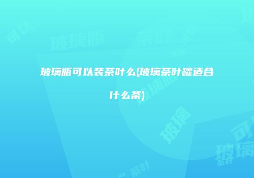 玻璃瓶可以装茶叶么(玻璃茶叶罐适合什么茶)