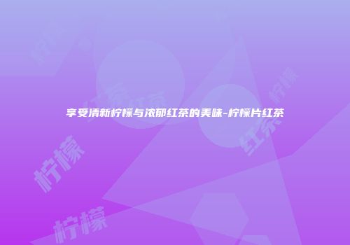 享受清新柠檬与浓郁红茶的美味-柠檬片红茶