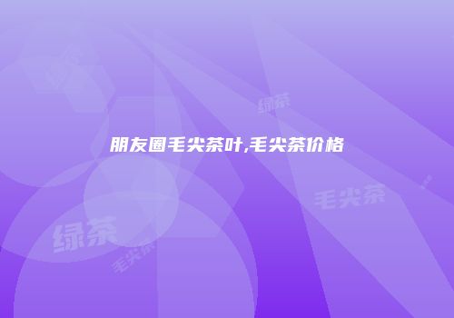 朋友圈毛尖茶叶,毛尖茶价格