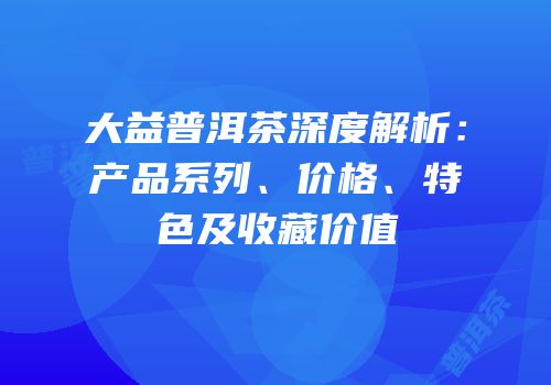 大益普洱茶深度解析：产品系列、价格、特色及收藏价值